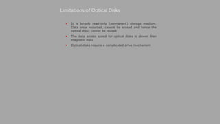 It is largely read-only (permanent) storage medium.
Data once recorded, cannot be erased and hence the
optical disks cannot be reused
 The data access speed for optical disks is slower than
magnetic disks
 Optical disks require a complicated drive mechanism
Limitations of Optical Disks
 