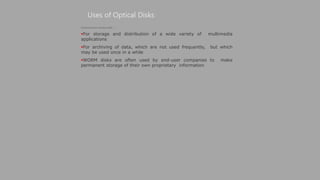 Uses of Optical Disks
(Continued from previous slide..)
For storage and distribution of a wide variety of multimedia
applications
For archiving of data, which are not used frequently, but which
may be used once in a while
WORM disks are often used by end-user companies to make
permanent storage of their own proprietary information
 