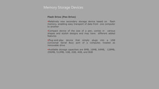 Flash Drive (Pen Drive)
Relatively new secondary storage device based on flash
memory, enabling easy transport of data from one computer
to another
Compact device of the size of a pen, comes in various
shapes and stylish designs and may have different added
features
Plug-and-play device that simply plugs into a USB
(Universal Serial Bus) port of a computer, treated as
removable drive
Available storage capacities are 8MB, 16MB, 64MB, 128MB,
256MB, 512MB, 1GB, 2GB, 4GB, and 8GB
Memory Storage Devices
 