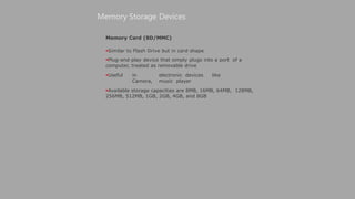 Memory Card (SD/MMC)
Similar to Flash Drive but in card shape
Plug-and-play device that simply plugs into a port of a
computer, treated as removable drive
Useful in electronic devices like
Camera, music player
Available storage capacities are 8MB, 16MB, 64MB, 128MB,
256MB, 512MB, 1GB, 2GB, 4GB, and 8GB
Memory Storage Devices
 