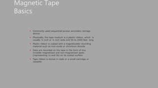  Commonly used sequential-access secondary storage
device
 Physically, the tape medium is a plastic ribbon, which is
usually ½ inch or ¼ inch wide and 50 to 2400 feet long
 Plastic ribbon is coated with a magnetizable recording
material such as iron-oxide or chromium dioxide
 Data are recorded on the tape in the form of tiny
invisible magnetized and non-magnetized spots
(representing 1s and 0s) on its coated surface
 Tape ribbon is stored in reels or a small cartridge or
cassette
Magnetic Tape
Basics
 