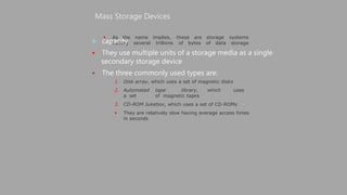  As the name implies, these are
having several trillions of bytes
Mass Storage Devices
 capacity
 They use multiple units of a storage media as a single
secondary storage device
 The three commonly used types are:
storage systems
of data storage
1. Disk array, which uses a set of magnetic disks
2. Automated tape library, which uses
a set of magnetic tapes
3. CD-ROM Jukebox, which uses a set of CD-ROMs
 They are relatively slow having average access times
in seconds
 