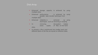  Enhanced storage capacity is achieved by using
multiple disks
 Enhanced performance is achieved by using
parallel data transfer technique from
multiple disks
 Enhanced reliability is achieved by using
techniques such as mirroring or striping
 In mirroring, the system makes
exact copies of files on two hard
disks
 In striping, a file is partitioned into smaller parts and
different parts of the file are stored on different disks
Disk Array
 