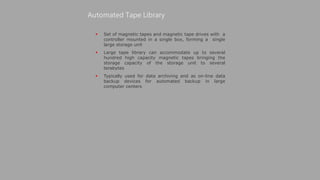  Set of magnetic tapes and magnetic tape drives with a
controller mounted in a single box, forming a single
large storage unit
 Large tape library can accommodate up to several
hundred high capacity magnetic tapes bringing the
storage capacity of the storage unit to several
terabytes
 Typically used for data archiving and as on-line data
backup devices for automated backup in large
computer centers
Automated Tape Library
 
