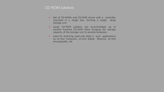  Set of CD-ROMs and CD-ROM drives with a controller
mounted in a single box, forming a single large
storage unit
 Large CD-ROM jukebox can accommodate up to
several hundred CD-ROM disks bringing the storage
capacity of the storage unit to several terabytes
 Used for archiving read-only data in such applications
as on-line museums, on-line digital libraries, on-line
encyclopedia, etc
CD-ROM Jukebox
 