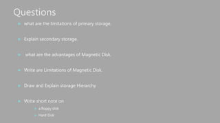 Questions
 what are the limitations of primary storage.
 Explain secondary storage.
 what are the advantages of Magnetic Disk.
 Write are Limitations of Magnetic Disk.
 Draw and Explain storage Hierarchy
 Write short note on
 a.floppy disk
 Hard Disk
 