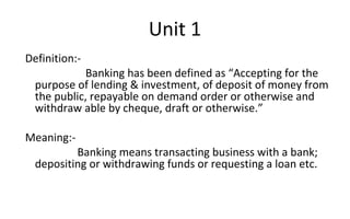 Definition:-
Banking has been defined as “Accepting for the
purpose of lending & investment, of deposit of money from
the public, repayable on demand order or otherwise and
withdraw able by cheque, draft or otherwise.”
Meaning:-
Banking means transacting business with a bank;
depositing or withdrawing funds or requesting a loan etc.
Unit 1
 