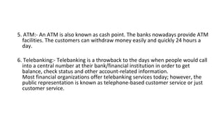 5. ATM:- An ATM is also known as cash point. The banks nowadays provide ATM
facilities. The customers can withdraw money easily and quickly 24 hours a
day.
6. Telebanking:- Telebanking is a throwback to the days when people would call
into a central number at their bank/financial institution in order to get
balance, check status and other account-related information.
Most financial organizations offer telebanking services today; however, the
public representation is known as telephone-based customer service or just
customer service.
 