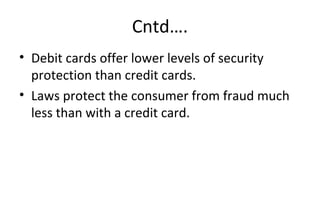 Cntd….
• Debit cards offer lower levels of security 
protection than credit cards.
• Laws protect the consumer from fraud much 
less than with a credit card.
 