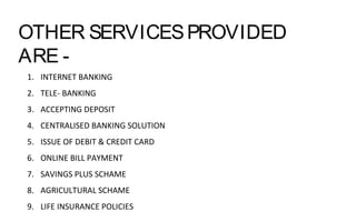 OTHER SERVICESPROVIDED
ARE -
1. INTERNET BANKING
2. TELE- BANKING
3. ACCEPTING DEPOSIT
4. CENTRALISED BANKING SOLUTION
5. ISSUE OF DEBIT & CREDIT CARD
6. ONLINE BILL PAYMENT
7. SAVINGS PLUS SCHAME
8. AGRICULTURAL SCHAME
9. LIFE INSURANCE POLICIES
 