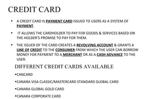 CREDIT CARD
• A CREDIT CARD IS PAYMENT CARD ISSUED TO USERS AS A SYSTEM OF 
PAYMENT.
•  IT ALLOWS THE CARDHOLDER TO PAY FOR GOODS & SERVICES BASED ON 
THE HOLDER’S PROMISE TO PAY FOR THEM. 
• THE ISSUER OF THE CARD CREATES A REVOLVING ACCOUNT & GRANTS A 
LINE OF CREDIT TO THE CONSUMER FROM WHICH THE USER CAN BORROW 
MONEY FOR PAYMENT TO A MERCHANT OR AS A CASH ADVANCE TO THE 
USER.
DIFFERENT CREDIT CARDS AVAILABLE
•CANCARD
•CANARA VISA CLASSIC/MASTERCARD STANDARD GLOBAL CARD
•CANARA GLOBAL GOLD CARD
•CANARA CORPORATE CARD
 
