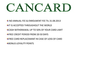  NO ANNUAL FEE & ENROLMENT FEE TIL 31.08.2013
IT IS ACCEPTED THROUGHOUT THE WORLD
CASH WITHDRAWAL UP TO 50% OF YOUR CARD LIMIT
FREE CREDIT PERIOD FROM 20-50 DAYS
FREE CARD REPLACEMANT IN CASE OF LOSS OF CARD
BONUS LOYALITY POINTS
 