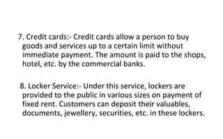 7. Credit cards:- Credit cards allow a person to buy
goods and services up to a certain limit without
immediate payment. The amount is paid to the shops,
hotel, etc. by the commercial banks.
8. Locker Service:- Under this service, lockers are
provided to the public in various sizes on payment of
fixed rent. Customers can deposit their valuables,
documents, jewellery, securities, etc. in these lockers.
 