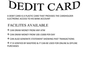 A DEBIT CARD IS A PLASTIC CARD THAT PROVIDES THE CARDHOLDER 
ELECTRONIC ACCESS TO HIS BANK ACCOUNT
 FACILITES AVAILABLE
 CAN DRAW MONEY FROM ANY ATM
 CAN DRAW MONEY FROM 100-15000 PER DAY
 CAN ALSO GENERATE STATEMENT SHOWING PAST TRANSACTIONS
 IT IS VERIFIED BY MASTERO & IT CAN BE USED FOR ONLINE & OFFLINE 
PURCHASES
 