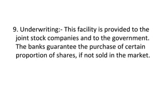 9. Underwriting:- This facility is provided to the
joint stock companies and to the government.
The banks guarantee the purchase of certain
proportion of shares, if not sold in the market.
 
