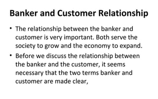 Banker and Customer Relationship
• The relationship between the banker and
customer is very important. Both serve the
society to grow and the economy to expand.
• Before we discuss the relationship between
the banker and the customer, it seems
necessary that the two terms banker and
customer are made clear,
 
