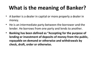 What is the meaning of Banker?
• A banker is a dealer in capital or more properly a dealer in
money.
• He is an intermediate party between the borrower and the
lender. He borrows from one party and lends to another.
• Banking has been defined as “Accepting for the purpose of
lending or investment of deposits of money from the public,
repayable on demand or otherwise and withdrawals by
check, draft, order or otherwise.
 