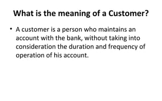What is the meaning of a Customer?
• A customer is a person who maintains an
account with the bank, without taking into
consideration the duration and frequency of
operation of his account.
 
