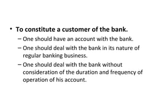 • To constitute a customer of the bank.
– One should have an account with the bank.
– One should deal with the bank in its nature of
regular banking business.
– One should deal with the bank without
consideration of the duration and frequency of
operation of his account.
 