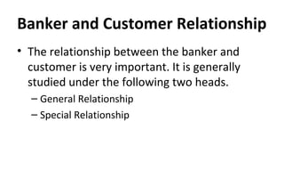 Banker and Customer Relationship
• The relationship between the banker and
customer is very important. It is generally
studied under the following two heads.
– General Relationship
– Special Relationship
 