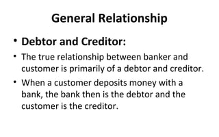 General Relationship
• Debtor and Creditor:
• The true relationship between banker and
customer is primarily of a debtor and creditor.
• When a customer deposits money with a
bank, the bank then is the debtor and the
customer is the creditor.
 
