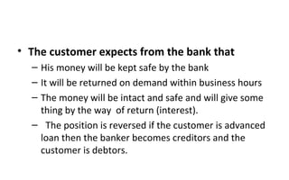 • The customer expects from the bank that
– His money will be kept safe by the bank
– It will be returned on demand within business hours
– The money will be intact and safe and will give some
thing by the way of return (interest).
– The position is reversed if the customer is advanced
loan then the banker becomes creditors and the
customer is debtors.
 