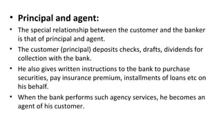 • Principal and agent:
• The special relationship between the customer and the banker
is that of principal and agent.
• The customer (principal) deposits checks, drafts, dividends for
collection with the bank.
• He also gives written instructions to the bank to purchase
securities, pay insurance premium, installments of loans etc on
his behalf.
• When the bank performs such agency services, he becomes an
agent of his customer.
 