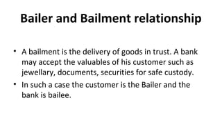 Bailer and Bailment relationship
• A bailment is the delivery of goods in trust. A bank
may accept the valuables of his customer such as
jewellary, documents, securities for safe custody.
• In such a case the customer is the Bailer and the
bank is bailee.
 