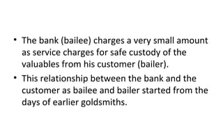 • The bank (bailee) charges a very small amount
as service charges for safe custody of the
valuables from his customer (bailer).
• This relationship between the bank and the
customer as bailee and bailer started from the
days of earlier goldsmiths.
 
