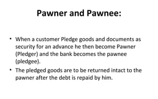 Pawner and Pawnee:
• When a customer Pledge goods and documents as
security for an advance he then become Pawner
(Pledger) and the bank becomes the pawnee
(pledgee).
• The pledged goods are to be returned intact to the
pawner after the debt is repaid by him.
 