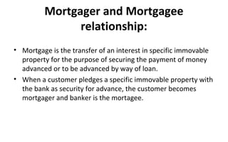 Mortgager and Mortgagee
relationship:
• Mortgage is the transfer of an interest in specific immovable
property for the purpose of securing the payment of money
advanced or to be advanced by way of loan.
• When a customer pledges a specific immovable property with
the bank as security for advance, the customer becomes
mortgager and banker is the mortagee.
 