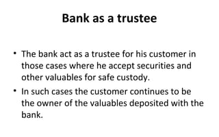 Bank as a trustee
• The bank act as a trustee for his customer in
those cases where he accept securities and
other valuables for safe custody.
• In such cases the customer continues to be
the owner of the valuables deposited with the
bank.
 