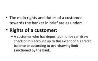 • The main rights and duties of a customer
towards the banker in brief are as under:
• Rights of a customer:
– A customer who has deposited money can draw
check on his account up to the extent of his credit
balance or according to overdrawing limit
sanctioned by the bank.
 