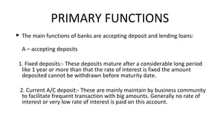  The main functions of banks are accepting deposit and lending loans:
A – accepting deposits
1. Fixed deposits:- These deposits mature after a considerable long period
like 1 year or more than that the rate of interest is fixed the amount
deposited cannot be withdrawn before maturity date.
2. Current A/C deposit:- These are mainly maintain by business community
to facilitate frequent transaction with big amounts. Generally no rate of
interest or very low rate of interest is paid on this account.
PRIMARY FUNCTIONS
 