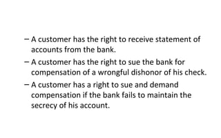 – A customer has the right to receive statement of
accounts from the bank.
– A customer has the right to sue the bank for
compensation of a wrongful dishonor of his check.
– A customer has a right to sue and demand
compensation if the bank fails to maintain the
secrecy of his account.
 