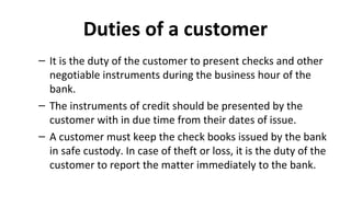 Duties of a customer
– It is the duty of the customer to present checks and other
negotiable instruments during the business hour of the
bank.
– The instruments of credit should be presented by the
customer with in due time from their dates of issue.
– A customer must keep the check books issued by the bank
in safe custody. In case of theft or loss, it is the duty of the
customer to report the matter immediately to the bank.
 