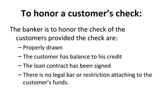 To honor a customer’s check:
The banker is to honor the check of the
customers provided the check are:
– Properly drawn
– The customer has balance to his credit
– The loan contract has been signed
– There is no legal bar or restriction attaching to the
customer’s funds.
 