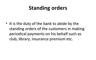 Standing orders
• It is the duty of the bank to abide by the
standing orders of the customers in making
periodical payments on his behalf such as
club, library, insurance premium etc.
 