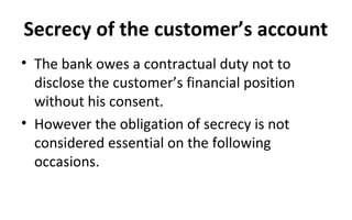 Secrecy of the customer’s account
• The bank owes a contractual duty not to
disclose the customer’s financial position
without his consent.
• However the obligation of secrecy is not
considered essential on the following
occasions.
 