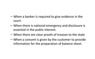 – When a banker is required to give evidence in the
court.
– When there is national emergency and disclosure is
essential in the public interest.
– When there are clear proofs of treason to the state
– When a consent is given by the customer to provide
information for the preparation of balance sheet.
 