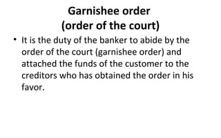 Garnishee order
(order of the court)
• It is the duty of the banker to abide by the
order of the court (garnishee order) and
attached the funds of the customer to the
creditors who has obtained the order in his
favor.
 