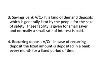 3. Savings bank A/C:- It is kind of demand deposits
which is generally kept by the people for the sake
of safety. These facility is given for small saver
and normally a small rate of interest is paid.
4. Recurring deposit A/C:- In case of recurring
deposit the fixed amount is deposited in a bank
every month for a fixed period of time.
 
