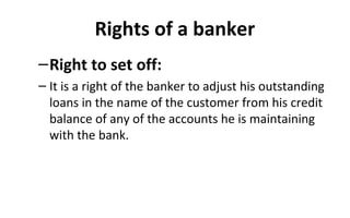 Rights of a banker
–Right to set off:
– It is a right of the banker to adjust his outstanding
loans in the name of the customer from his credit
balance of any of the accounts he is maintaining
with the bank.
 