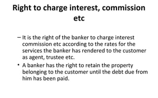 Right to charge interest, commission
etc
– It is the right of the banker to charge interest
commission etc according to the rates for the
services the banker has rendered to the customer
as agent, trustee etc.
• A banker has the right to retain the property
belonging to the customer until the debt due from
him has been paid.
 