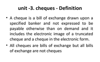 unit -3. cheques - Definition
• A cheque is a bill of exchange drawn upon a
specified banker and not expressed to be
payable otherwise than on demand and it
includes the electronic image of a truncated
cheque and a cheque in the electronic form.
• All cheques are bills of exchange but all bills
of exchange are not cheques
 