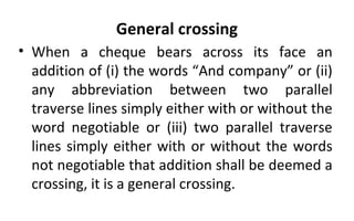 General crossing
• When a cheque bears across its face an
addition of (i) the words “And company” or (ii)
any abbreviation between two parallel
traverse lines simply either with or without the
word negotiable or (iii) two parallel traverse
lines simply either with or without the words
not negotiable that addition shall be deemed a
crossing, it is a general crossing.
 