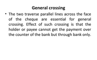 General crossing
• The two traverse parallel lines across the face
of the cheque are essential for general
crossing. Effect of such crossing is that the
holder or payee cannot get the payment over
the counter of the bank but through bank only.
 
