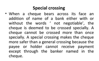 Special crossing
• When a cheque bears across its face an
addition of name of a bank either with or
without the words ‘ not negotiable’, the
cheque is deemed to be crossed specially. A
cheque cannot be crossed more than once
specially. A special crossing makes the cheque
more safer than a general crossing because the
payee or holder cannot receive payment
except through the banker named in the
cheque.
 