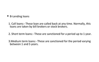  B-Lending loans
1. Call loans:- These loan are called back at any time. Normally, this
loans are taken by bill brokers or stock brokers.
2. Short term loans:- These are sanctioned for a period up to 1 year.
3.Medium term loans:- These are sanctioned for the period varying
between 1 and 5 years.
 
