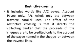 Restrictive crossing
• It includes words like A/C payee, Account
Payee only, A/c Ashok only etc between
traverse parallel lines. The effect of the
restrictive crossing is that it directs the
collecting banker that the proceeds of the
cheques are to be credited only to the account
of the payee named in the cheque or between
the traverse lines.
 
